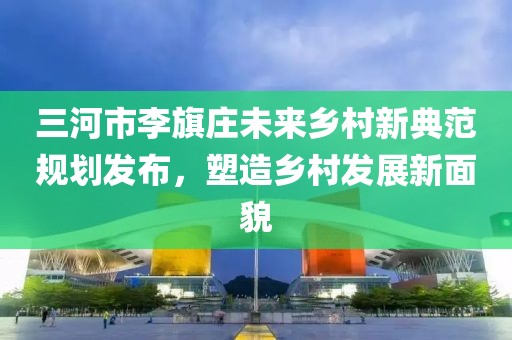 三河市李旗庄未来乡村新典范规划发布，塑造乡村发展新面貌