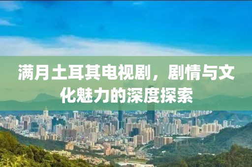 满月土耳其电视剧，剧情与文化魅力的深度探索