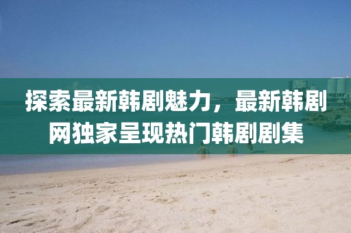 探索最新韩剧魅力，最新韩剧网独家呈现热门韩剧剧集