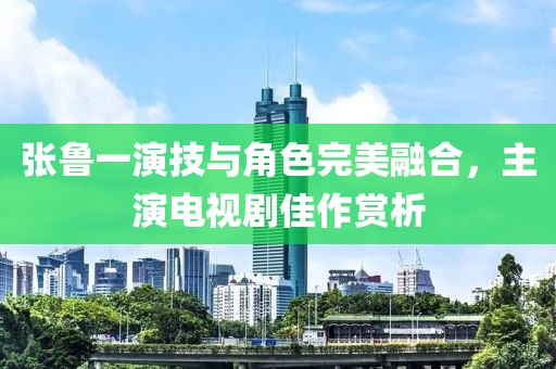 张鲁一演技与角色完美融合，主演电视剧佳作赏析