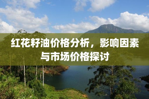 红花籽油价格分析，影响因素与市场价格探讨