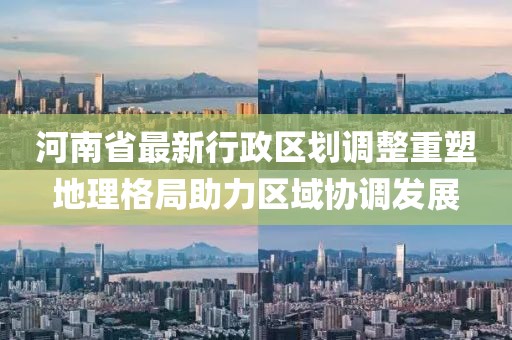 河南省最新行政区划调整重塑地理格局助力区域协调发展