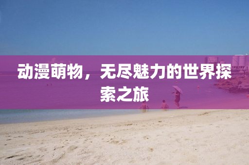 动漫萌物，无尽魅力的世界探索之旅