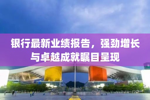 银行最新业绩报告，强劲增长与卓越成就瞩目呈现