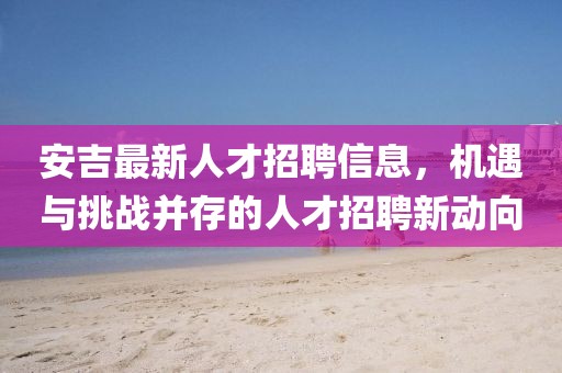 安吉最新人才招聘信息，机遇与挑战并存的人才招聘新动向