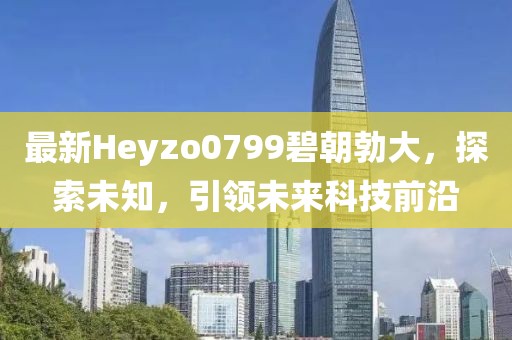 最新Heyzo0799碧朝勃大，探索未知，引领未来科技前沿