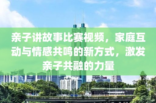 亲子讲故事比赛视频，家庭互动与情感共鸣的新方式，激发亲子共融的力量