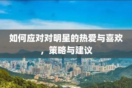 如何应对对明星的热爱与喜欢，策略与建议