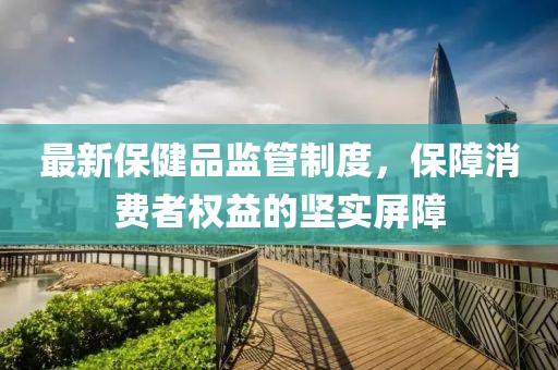 最新保健品监管制度，保障消费者权益的坚实屏障