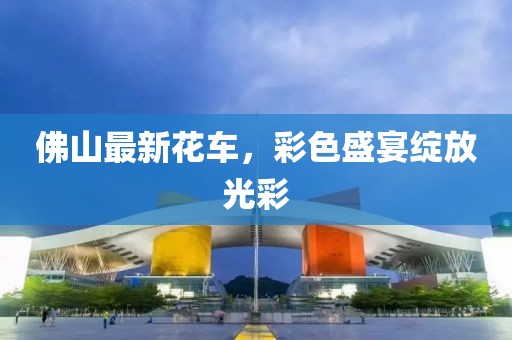 佛山最新花车，彩色盛宴绽放光彩