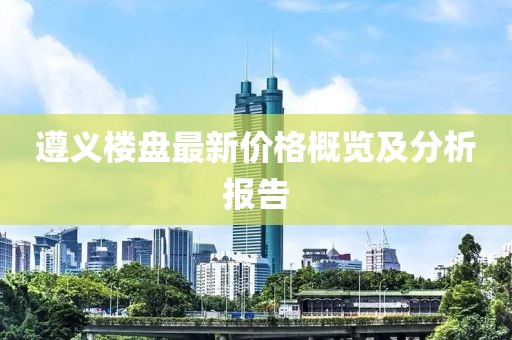遵义楼盘最新价格概览及分析报告