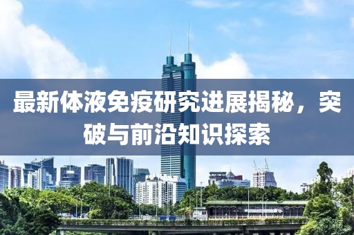 最新体液免疫研究进展揭秘，突破与前沿知识探索