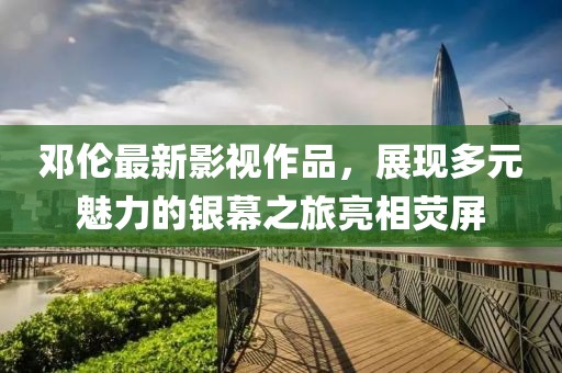 邓伦最新影视作品，展现多元魅力的银幕之旅亮相荧屏