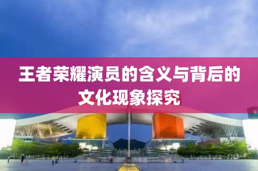 王者荣耀演员的含义与背后的文化现象探究