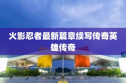火影忍者最新篇章续写传奇英雄传奇