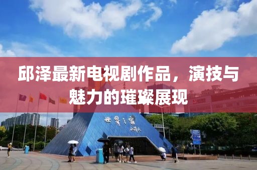 邱泽最新电视剧作品，演技与魅力的璀璨展现