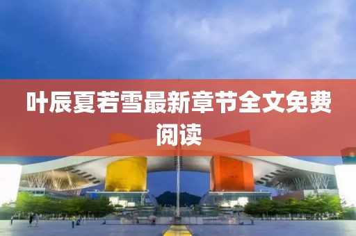 叶辰夏若雪最新章节全文免费阅读