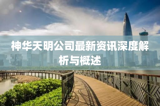 神华天明公司最新资讯深度解析与概述