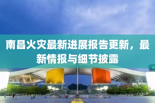 南昌火灾最新进展报告更新，最新情报与细节披露