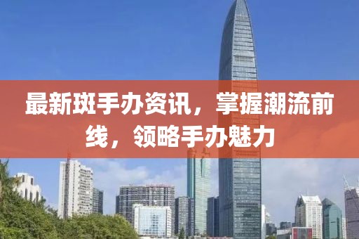 最新斑手办资讯，掌握潮流前线，领略手办魅力