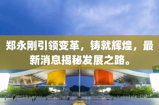 郑永刚引领变革，铸就辉煌，最新消息揭秘发展之路。