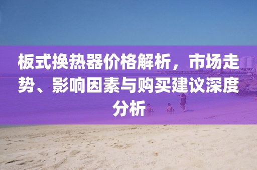 板式换热器价格解析，市场走势、影响因素与购买建议深度分析