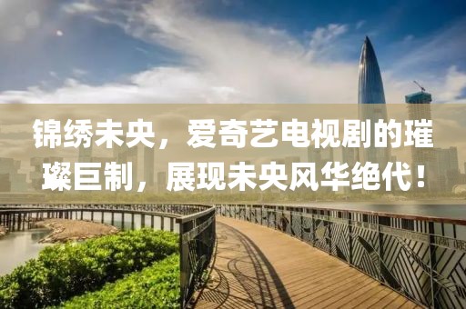 锦绣未央，爱奇艺电视剧的璀璨巨制，展现未央风华绝代！