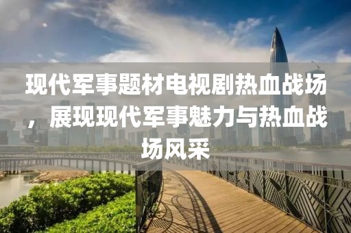 现代军事题材电视剧热血战场，展现现代军事魅力与热血战场风采
