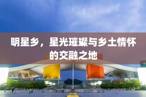 明星乡，星光璀璨与乡土情怀的交融之地