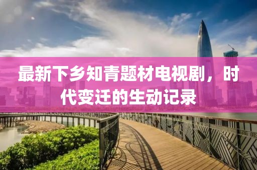 最新下乡知青题材电视剧，时代变迁的生动记录