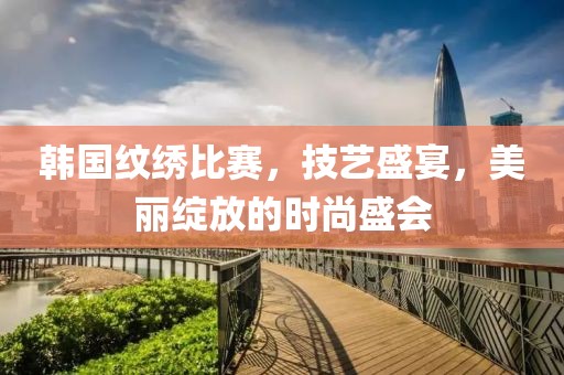 韩国纹绣比赛，技艺盛宴，美丽绽放的时尚盛会