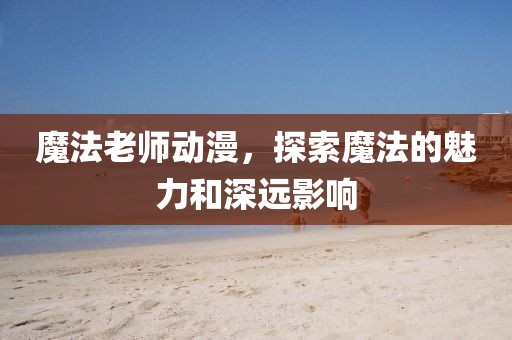 魔法老师动漫，探索魔法的魅力和深远影响