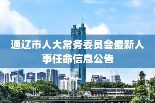 通辽市人大常务委员会最新人事任命信息公告