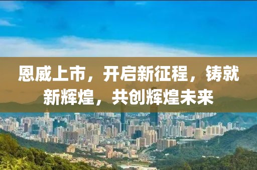 恩威上市，开启新征程，铸就新辉煌，共创辉煌未来