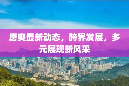 唐爽最新动态，跨界发展，多元展现新风采