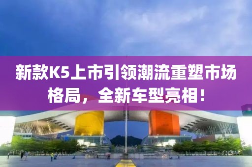 新款K5上市引领潮流重塑市场格局，全新车型亮相！