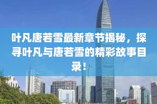 叶凡唐若雪最新章节揭秘，探寻叶凡与唐若雪的精彩故事目录！