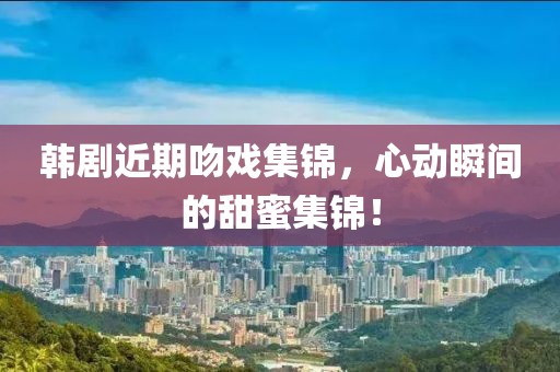 韩剧近期吻戏集锦，心动瞬间的甜蜜集锦！