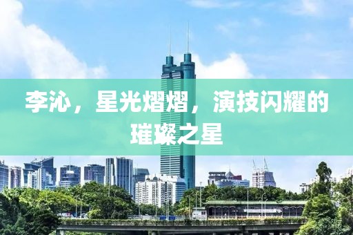 李沁，星光熠熠，演技闪耀的璀璨之星