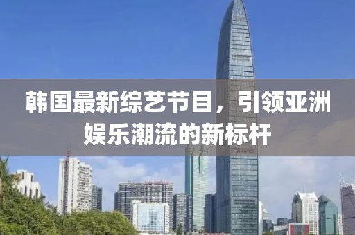 韩国最新综艺节目，引领亚洲娱乐潮流的新标杆