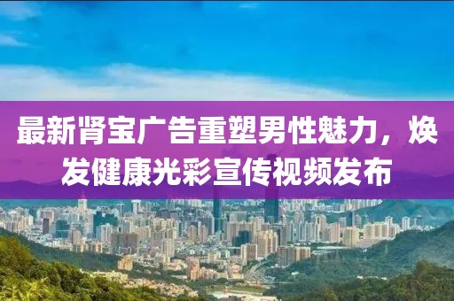 最新肾宝广告重塑男性魅力，焕发健康光彩宣传视频发布