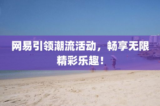 网易引领潮流活动，畅享无限精彩乐趣！