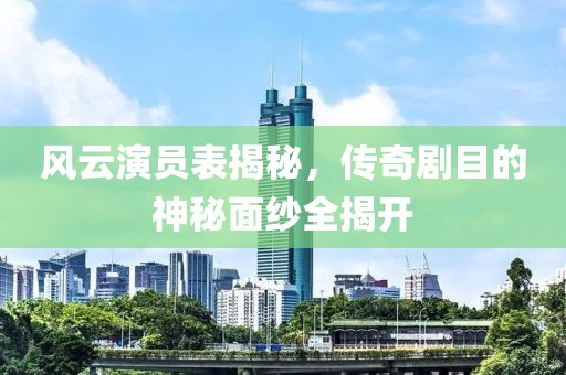 风云演员表揭秘，传奇剧目的神秘面纱全揭开