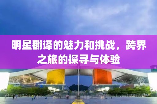 明星翻译的魅力和挑战，跨界之旅的探寻与体验
