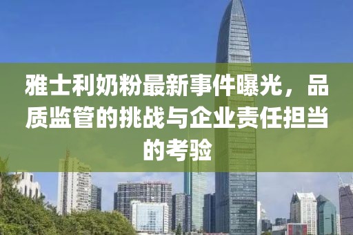 雅士利奶粉最新事件曝光，品质监管的挑战与企业责任担当的考验