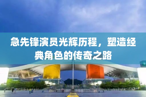 急先锋演员光辉历程，塑造经典角色的传奇之路