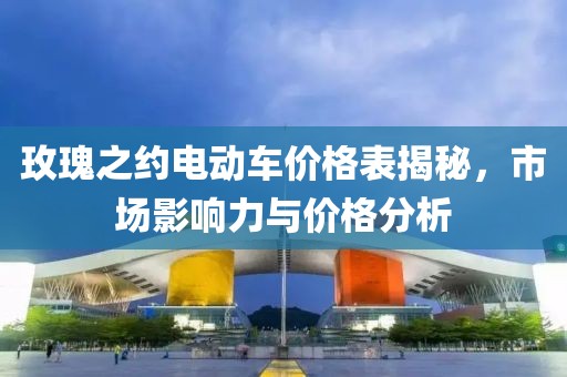 玫瑰之约电动车价格表揭秘，市场影响力与价格分析