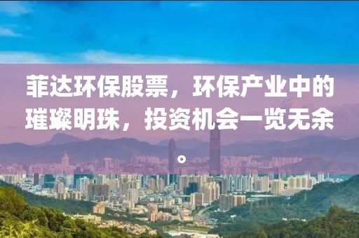 菲达环保股票，环保产业中的璀璨明珠，投资机会一览无余。