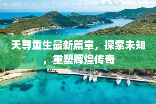 天尊重生最新篇章，探索未知，重塑辉煌传奇