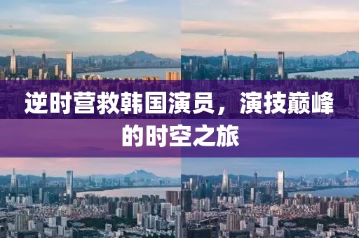 逆时营救韩国演员，演技巅峰的时空之旅